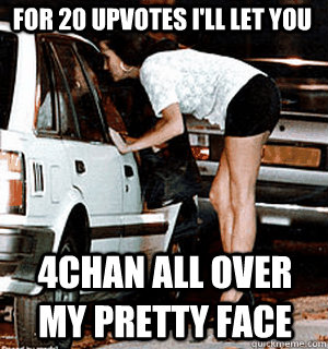 for 20 upvotes i'll let you 4chan all over my pretty face  Karma Whore