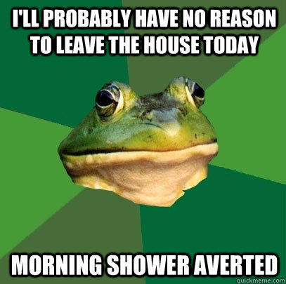 i'll probably have no reason to leave the house today morning shower averted   Foul Bachelor Frog