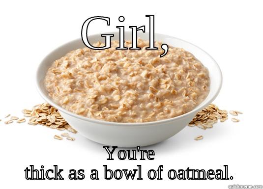 GIRL, YOU'RE THICK AS A BOWL OF OATMEAL. Misc