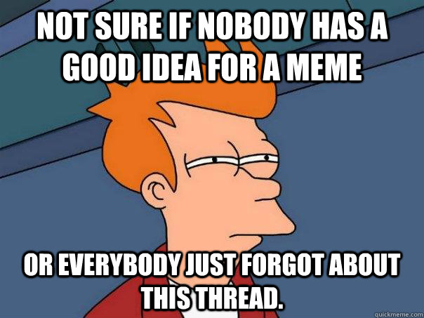 not sure if nobody has a good idea for a meme Or everybody just forgot about this thread. - not sure if nobody has a good idea for a meme Or everybody just forgot about this thread.  Futurama Fry