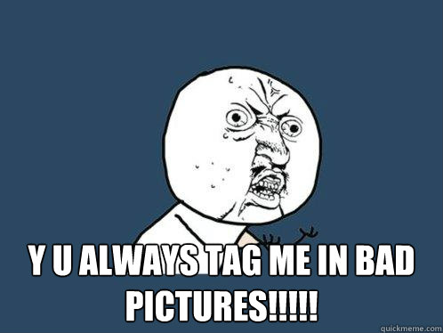 y u always tag me in bad pictures!!!!!  Y U No