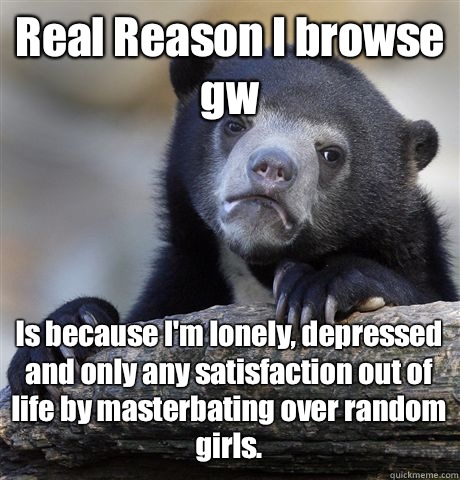 Real Reason I browse gw Is because I'm lonely, depressed and only any satisfaction out of life by masterbating over random girls.   Confession Bear