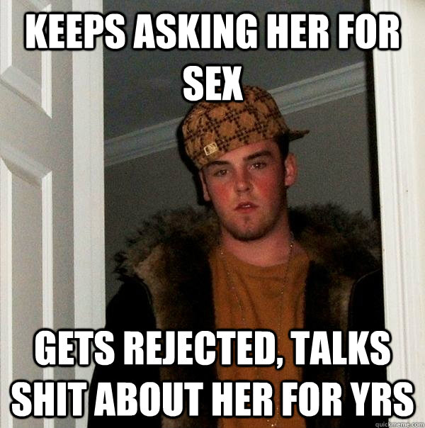 keeps asking her for sex  gets rejected, talks shit about her for yrs  Scumbag Steve