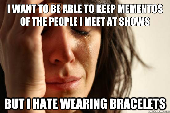 I want to be able to keep mementos of the people i meet at shows but i hate wearing bracelets  First World Problems