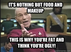 It's nothing but food and makeup This is why you're fat and think you're ugly!  Annoyed Picard