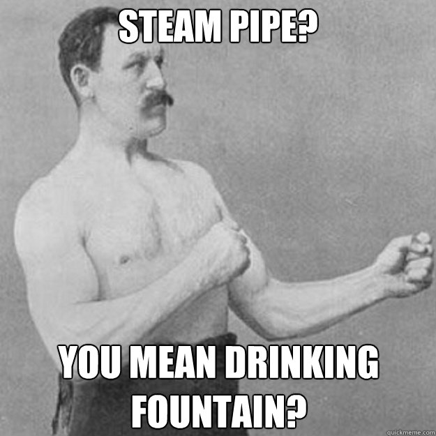 Steam pipe? You mean drinking fountain?  overly manly man