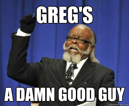 Greg's A damn good guy  Too Damn High
