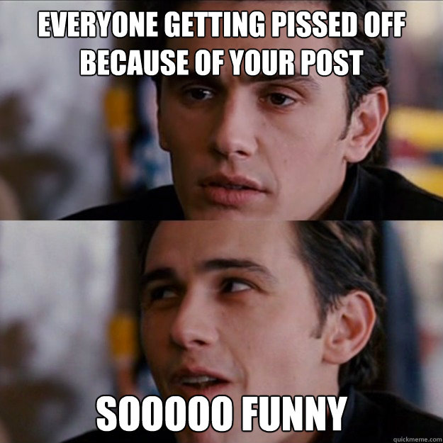 Everyone getting pissed off because of your post SOOOOO funny - Everyone getting pissed off because of your post SOOOOO funny  Appreciative James Franco