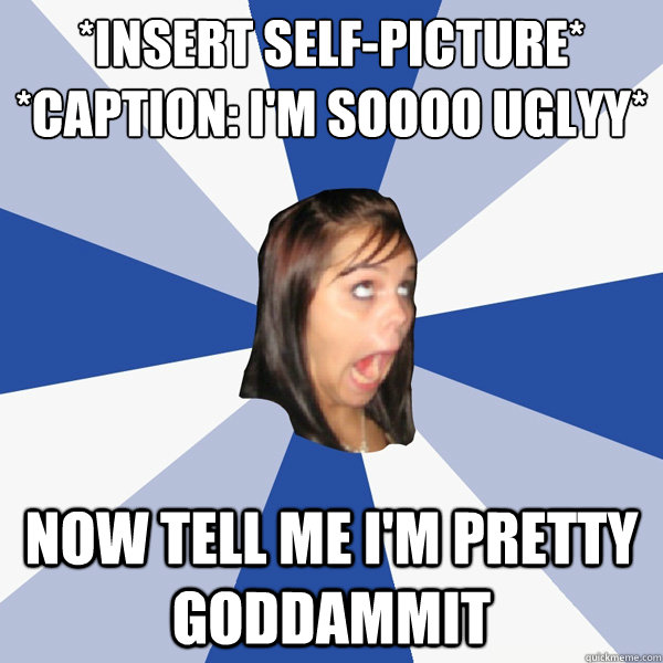 *Insert self-picture* 
*Caption: I'm SOOOO UGLYY* NOW TELL ME I'M PRETTY GODDAMMIT  Annoying Facebook Girl