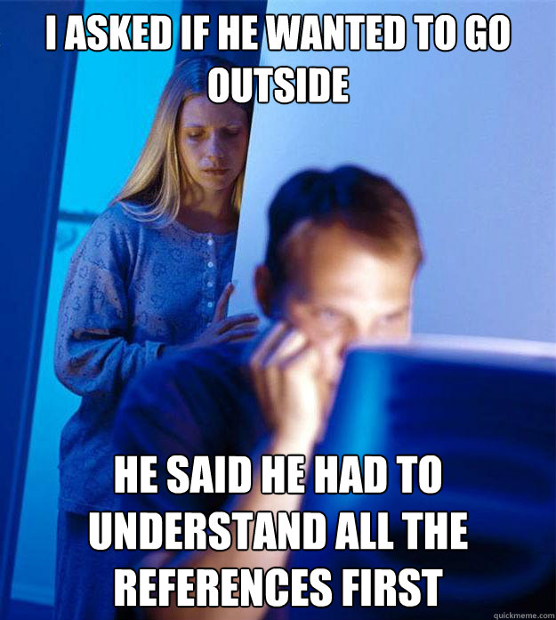 I asked if he wanted to go outside He said he had to understand all the references first  RedditorsWife