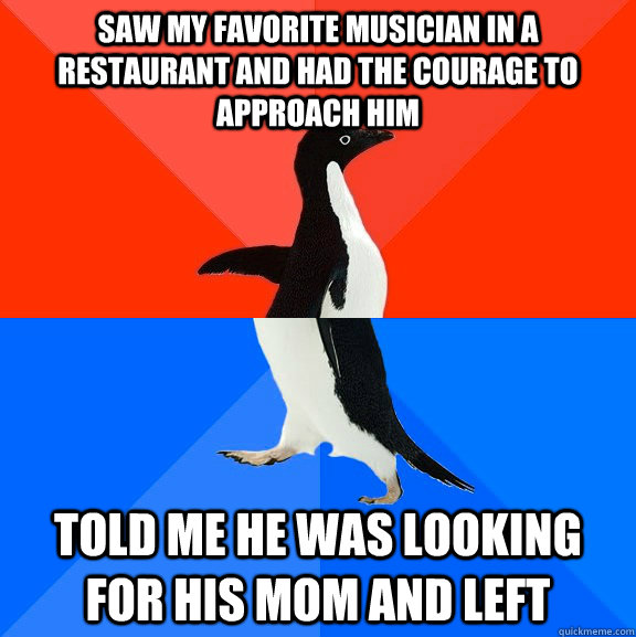 Saw my favorite musician in a restaurant and had the courage to approach him Told me he was looking for his mom and left  Socially Awesome Awkward Penguin