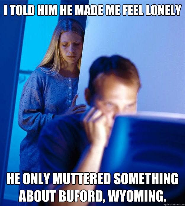 I told him he made me feel lonely he only muttered something about Buford, Wyoming.  Redditors Wife