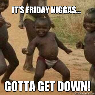 it's friday niggas... gotta get down!  Its friday niggas