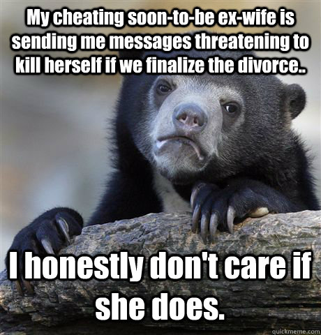 My cheating soon-to-be ex-wife is sending me messages threatening to kill herself if we finalize the divorce.. I honestly don't care if she does.  Confession Bear