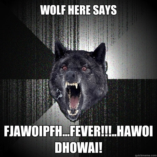 Wolf here says fjawoipfh...Fever!!!..hawoidhowai!  Insanity Wolf