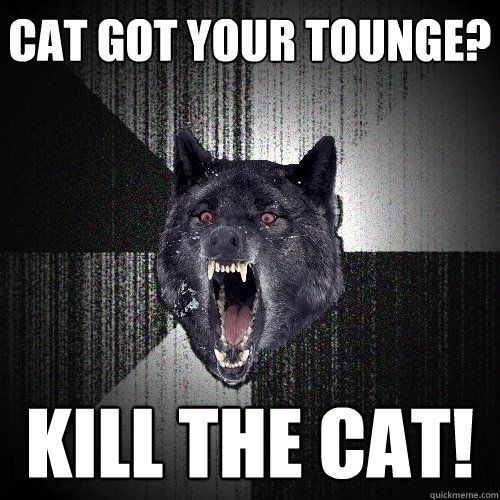 Cat got your tounge? Kill the cat!  Insanity Wolf