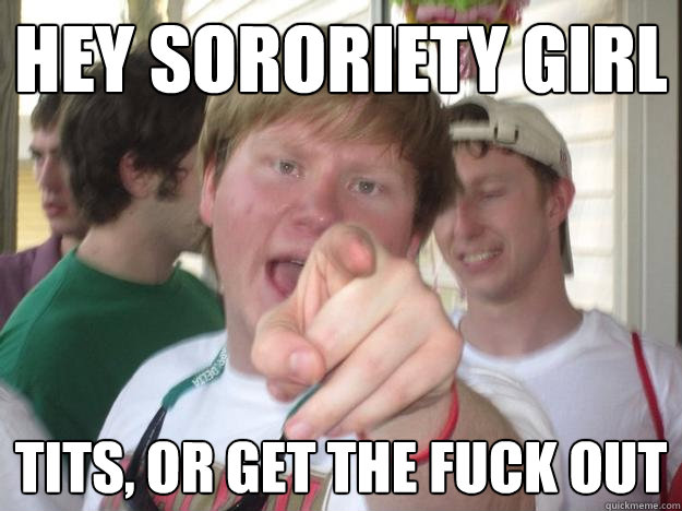 hey sororiety girl tits, or get the fuck out - hey sororiety girl tits, or get the fuck out  Angry Frat Boy