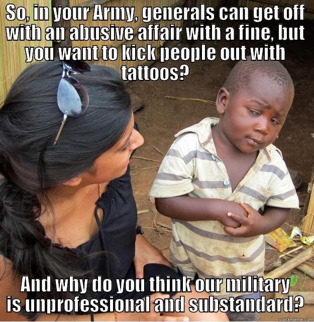 SO, IN YOUR ARMY, GENERALS CAN GET OFF WITH AN ABUSIVE AFFAIR WITH A FINE, BUT YOU WANT TO KICK PEOPLE OUT WITH TATTOOS? AND WHY DO YOU THINK OUR MILITARY IS UNPROFESSIONAL AND SUBSTANDARD? Skeptical Third World Kid
