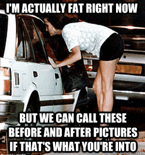 I'm actually fat right now but we can call these before and after pictures if that's what you're into   Karma Whore