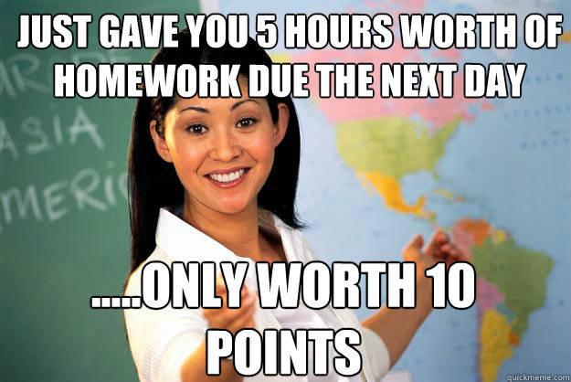 JUST GAVE YOU 5 HOURS WORTH OF HOMEWORK DUE THE NEXT DAY .....ONLY WORTH 10 POINTS  Unhelpful High School Teacher