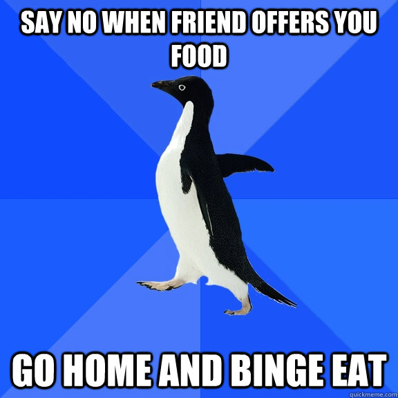 say no when friend offers you food go home and binge eat  Socially Awkward Penguin
