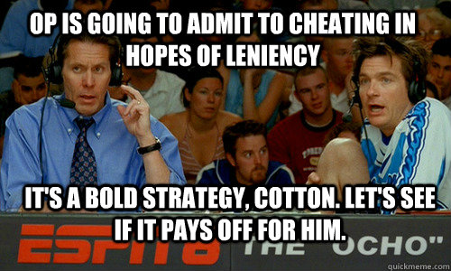 OP is going to admit to cheating in hopes of leniency it's a bold strategy, cotton. Let's see if it pays off for him. - OP is going to admit to cheating in hopes of leniency it's a bold strategy, cotton. Let's see if it pays off for him.  Bold Strategy Cotton