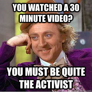 You watched a 30 minute video? you must be quite the activist  Creepy Wonka