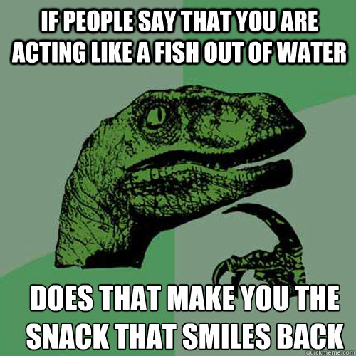 if people say that you are acting like a fish out of water does that make you the snack that smiles back  Philosoraptor