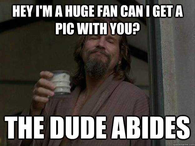 Hey I'm a huge fan can I get a pic with you? The Dude abides  