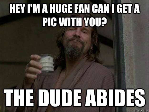 Hey I'm a huge fan can I get a pic with you? The Dude abides  Good Guy The Dude