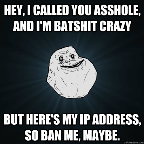Hey, I called you asshole, and I'm batshit crazy But here's my IP address, so ban me, maybe.  Forever Alone