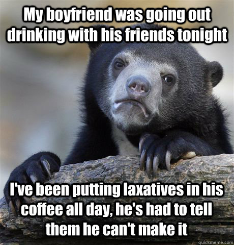 My boyfriend was going out drinking with his friends tonight I've been putting laxatives in his coffee all day, he's had to tell them he can't make it  Confession Bear