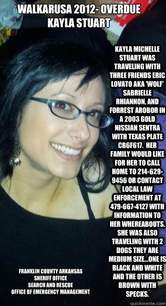 Walkarusa 2012- OverDue
Kayla Stuart Kayla Michelle Stuart was traveling with three friends Eric Lovato aka 'Wolf' Sabrielle Rhiannon, and Forrest Arobor in a 2003 Gold Nissian Sentra with Texas Plate CB6F617.  Her Family would like for her to Call home t - Walkarusa 2012- OverDue
Kayla Stuart Kayla Michelle Stuart was traveling with three friends Eric Lovato aka 'Wolf' Sabrielle Rhiannon, and Forrest Arobor in a 2003 Gold Nissian Sentra with Texas Plate CB6F617.  Her Family would like for her to Call home t  Franklin County Arkansas