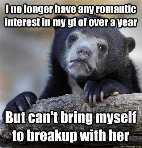 I no longer have any romantic interest in my gf of over a year But can't bring myself to breakup with her  Confession Bear