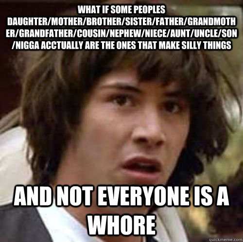 what if some peoples daughter/mother/brother/sister/father/grandmother/grandfather/cousin/nephew/niece/aunt/uncle/son/nigga acctually are the ones that make silly things and not everyone is a whore  conspiracy keanu