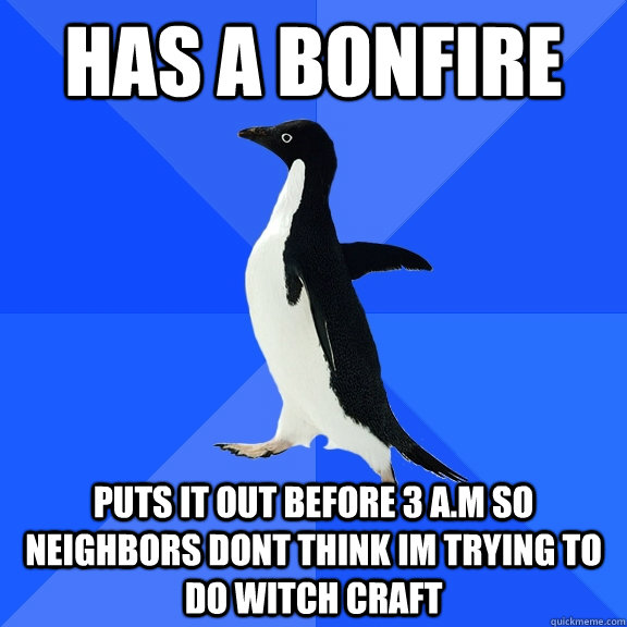 Has a bonfire puts it out before 3 a.m so neighbors dont think im trying to do witch craft  Socially Awkward Penguin