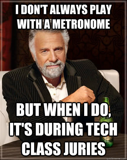 I don't always play with a metronome but when I do, it's during Tech Class Juries  The Most Interesting Man In The World
