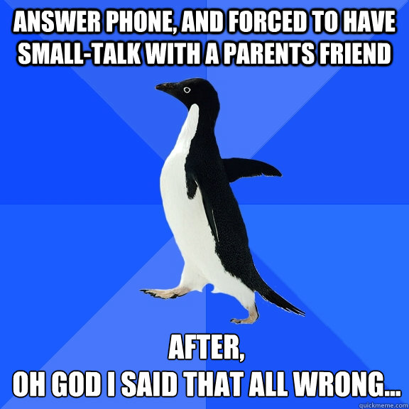 Answer phone, and forced to have small-talk with a parents friend After, 
Oh god I said that all wrong...  Socially Awkward Penguin