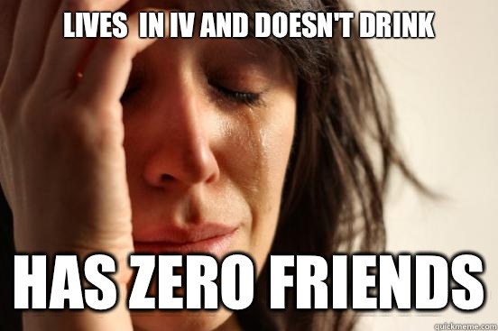 LIVES  IN IV AND DOESN'T DRINK HAS ZERO FRIENDS  First World Problems