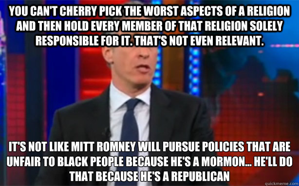 You can't cherry pick the worst aspects of a religion and then hold every member of that religion solely responsible for it. That's not even relevant. It's not like Mitt Romney will pursue policies that are unfair to black people because he's a mormon...  - You can't cherry pick the worst aspects of a religion and then hold every member of that religion solely responsible for it. That's not even relevant. It's not like Mitt Romney will pursue policies that are unfair to black people because he's a mormon...   Misc