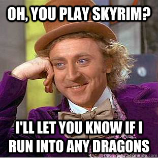 Oh, you play skyrim? I'll let you know if i run into any dragons  Creepy Wonka