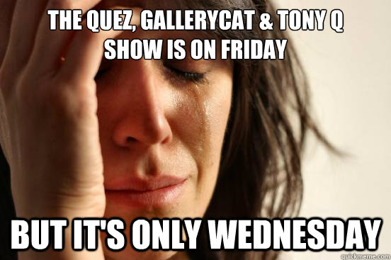The Quez, Gallerycat & Tony Q 
show is on Friday But it's only Wednesday  First World Problems