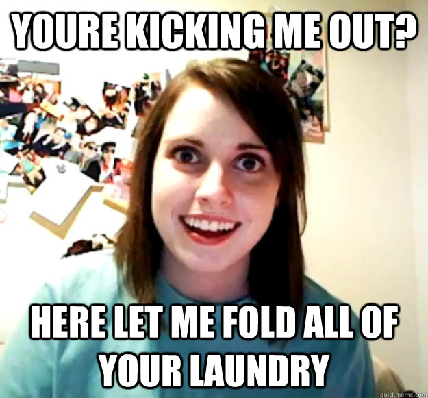 youre kicking me out? Here let me fold all of your laundry  Overly Attached Girlfriend