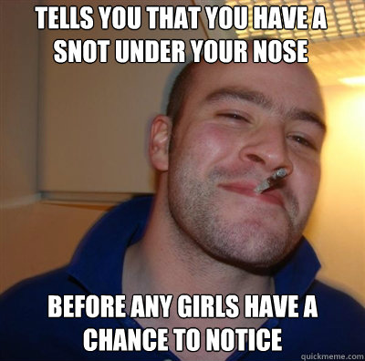 tells you that you have a snot under your nose before any girls have a chance to notice - tells you that you have a snot under your nose before any girls have a chance to notice  Goodguy Greg Shitting