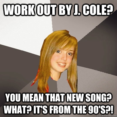 Work out by J. Cole? You mean that new song? What? It's from the 90's?!  Musically Oblivious 8th Grader