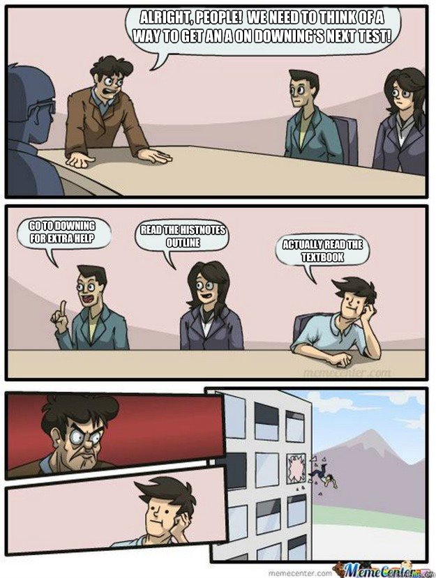 Alright, people!  We need to think of a way to get an A on Downing's next test! go to downing
for extra help read the histnotes outline actually read the textbook - Alright, people!  We need to think of a way to get an A on Downing's next test! go to downing
for extra help read the histnotes outline actually read the textbook  Thrown out of the window
