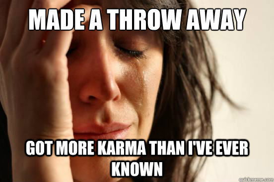 made A throw Away account
 gOT MORE KARMA THAN I'VE EVER KNOWN  First World Problems