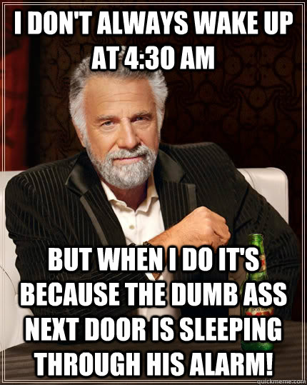 I don't always wake up at 4:3o AM but when I do it's because the dumb ass next door is sleeping through his alarm!  The Most Interesting Man In The World