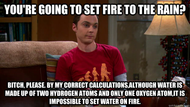 You're going to set fire to the rain? BITCH, PLEASE. By my CORRECT calculations,although water is made up of two hydrogen atoms and only one oxygen atom,it is IMPOSSIBLE to set water on fire.  - You're going to set fire to the rain? BITCH, PLEASE. By my CORRECT calculations,although water is made up of two hydrogen atoms and only one oxygen atom,it is IMPOSSIBLE to set water on fire.   Sheldon bitch please