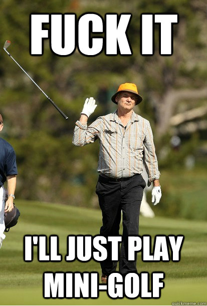 Fuck it I'll just play mini-golf  